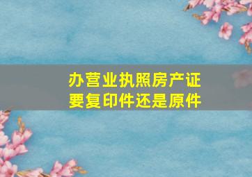 办营业执照房产证要复印件还是原件