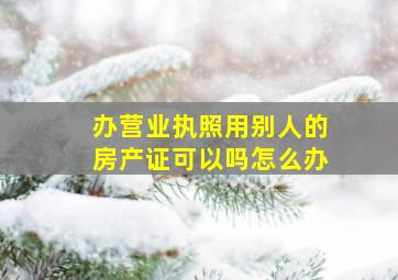 办营业执照用别人的房产证可以吗怎么办