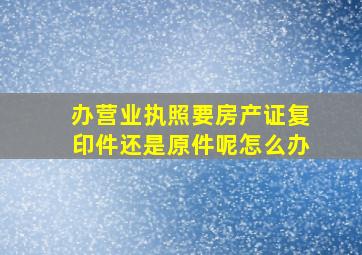 办营业执照要房产证复印件还是原件呢怎么办