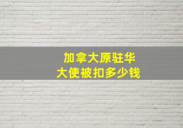 加拿大原驻华大使被扣多少钱