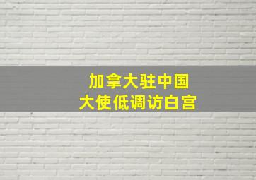 加拿大驻中国大使低调访白宫