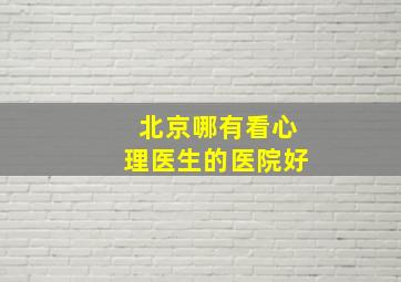 北京哪有看心理医生的医院好