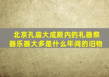 北京孔庙大成殿内的礼器祭器乐器大多是什么年间的旧物