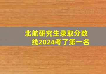 北航研究生录取分数线2024考了第一名