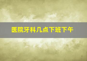 医院牙科几点下班下午