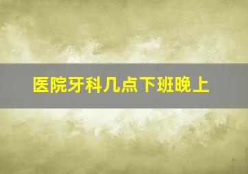 医院牙科几点下班晚上