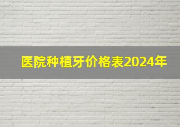 医院种植牙价格表2024年