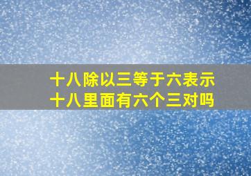 十八除以三等于六表示十八里面有六个三对吗