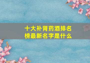 十大补肾药酒排名榜最新名字是什么