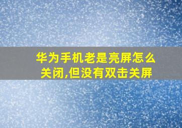 华为手机老是亮屏怎么关闭,但没有双击关屏