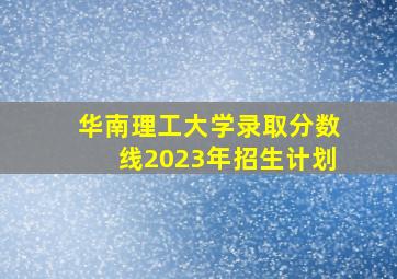 华南理工大学录取分数线2023年招生计划