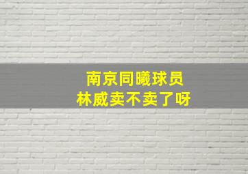 南京同曦球员林威卖不卖了呀