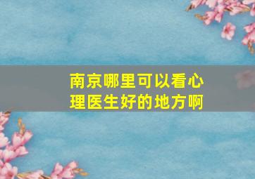 南京哪里可以看心理医生好的地方啊