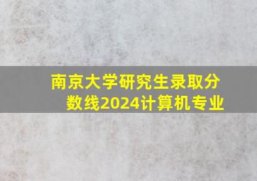 南京大学研究生录取分数线2024计算机专业