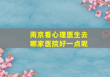 南京看心理医生去哪家医院好一点呢