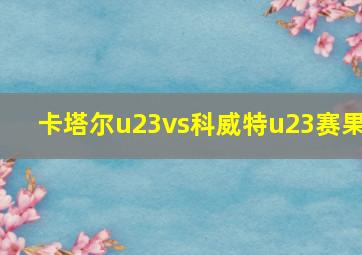 卡塔尔u23vs科威特u23赛果