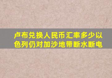 卢布兑换人民币汇率多少以色列仍对加沙地带断水断电