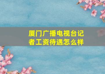 厦门广播电视台记者工资待遇怎么样