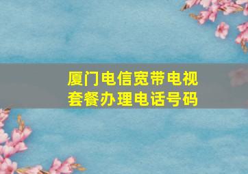 厦门电信宽带电视套餐办理电话号码