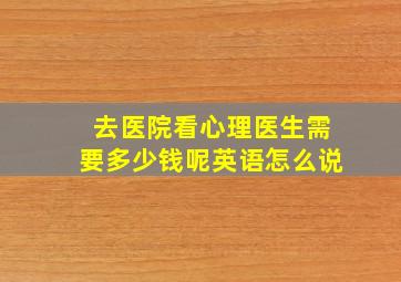 去医院看心理医生需要多少钱呢英语怎么说