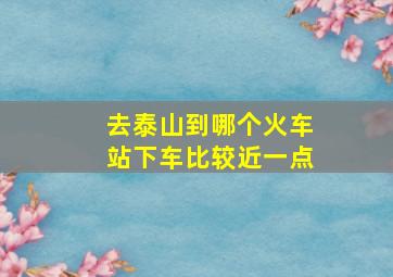 去泰山到哪个火车站下车比较近一点