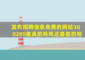 发布招聘信息免费的网站300280是真的吗吗还是假的呀