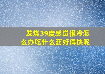 发烧39度感觉很冷怎么办吃什么药好得快呢