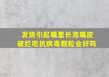 发烧引起嘴里长泡嘴皮破烂吃抗病毒颗粒会好吗