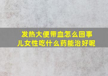 发热大便带血怎么回事儿女性吃什么药能治好呢