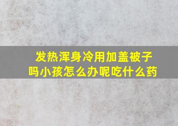 发热浑身冷用加盖被子吗小孩怎么办呢吃什么药