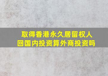 取得香港永久居留权人回国内投资算外商投资吗