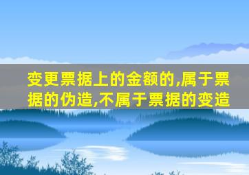 变更票据上的金额的,属于票据的伪造,不属于票据的变造