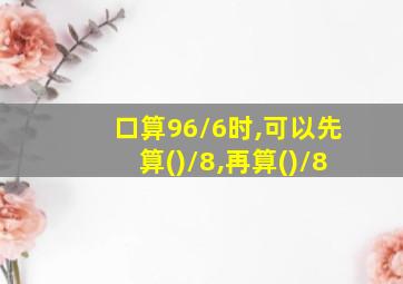 口算96/6时,可以先算()/8,再算()/8