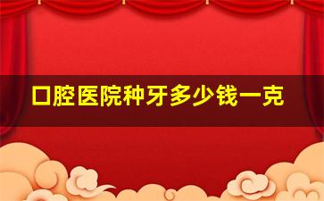 口腔医院种牙多少钱一克