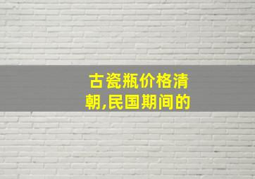 古瓷瓶价格清朝,民国期间的