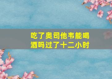 吃了奥司他韦能喝酒吗过了十二小时