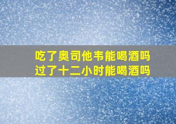 吃了奥司他韦能喝酒吗过了十二小时能喝酒吗