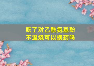 吃了对乙酰氨基酚不退烧可以换药吗