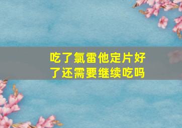 吃了氯雷他定片好了还需要继续吃吗