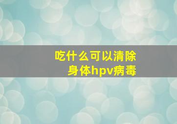 吃什么可以清除身体hpv病毒