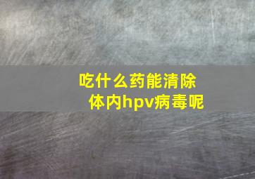 吃什么药能清除体内hpv病毒呢