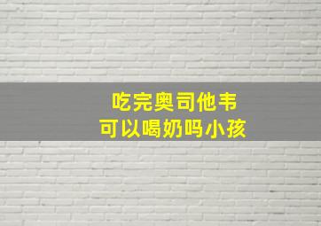 吃完奥司他韦可以喝奶吗小孩