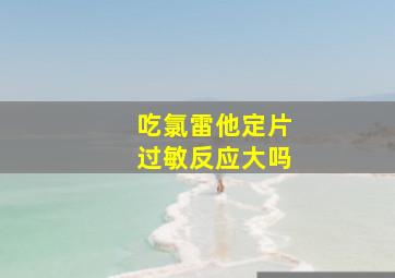 吃氯雷他定片过敏反应大吗