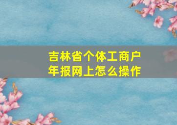 吉林省个体工商户年报网上怎么操作