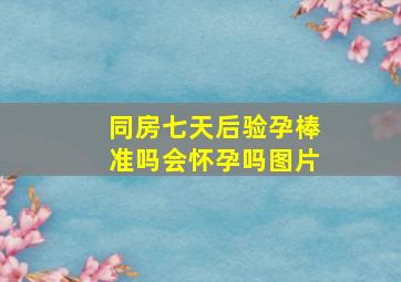 同房七天后验孕棒准吗会怀孕吗图片