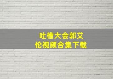 吐槽大会郭艾伦视频合集下载