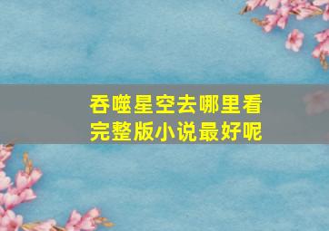 吞噬星空去哪里看完整版小说最好呢