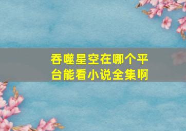 吞噬星空在哪个平台能看小说全集啊