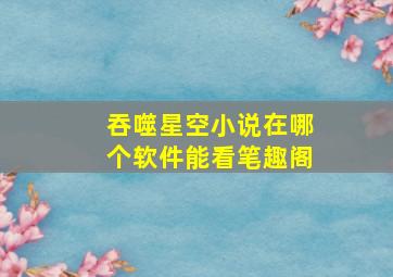 吞噬星空小说在哪个软件能看笔趣阁