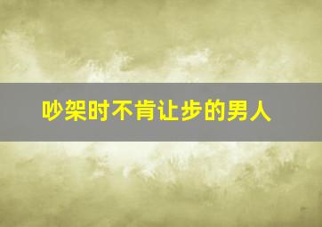 吵架时不肯让步的男人